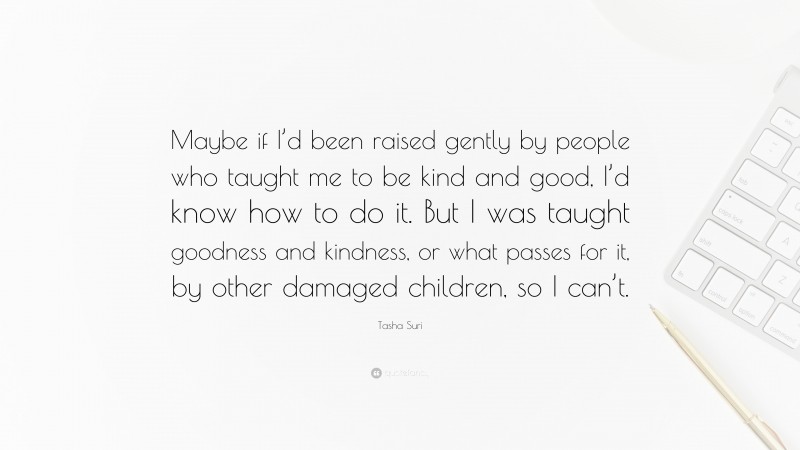 Tasha Suri Quote: “Maybe if I’d been raised gently by people who taught me to be kind and good, I’d know how to do it. But I was taught goodness and kindness, or what passes for it, by other damaged children, so I can’t.”