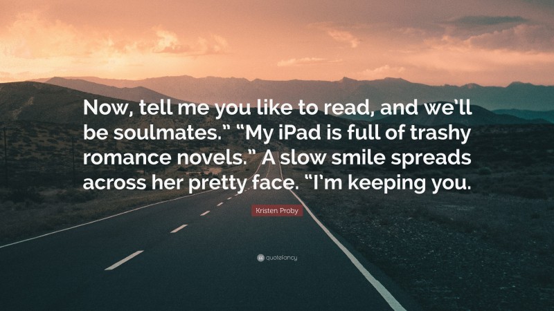 Kristen Proby Quote: “Now, tell me you like to read, and we’ll be soulmates.” “My iPad is full of trashy romance novels.” A slow smile spreads across her pretty face. “I’m keeping you.”