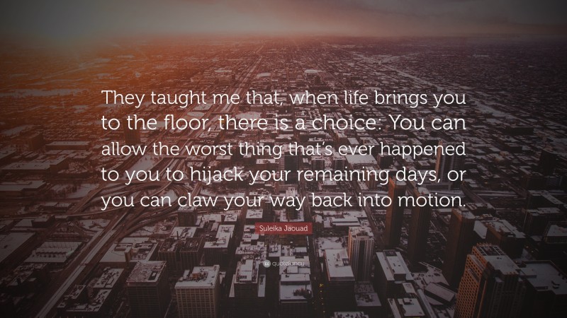 Suleika Jaouad Quote: “They taught me that, when life brings you to the floor, there is a choice: You can allow the worst thing that’s ever happened to you to hijack your remaining days, or you can claw your way back into motion.”