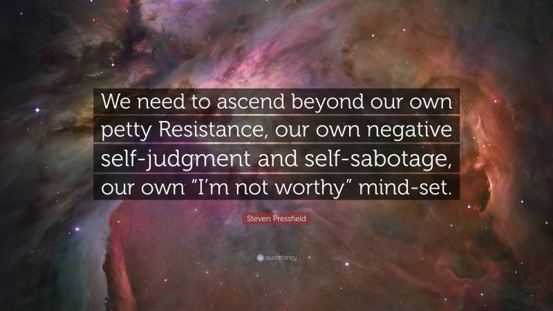 Steven Pressfield Quote: “We need to ascend beyond our own petty Resistance, our own negative self-judgment and self-sabotage, our own “I’m not worthy” mind-set.”