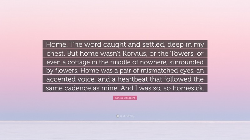 Carissa Broadbent Quote: “Home. The word caught and settled, deep in my chest. But home wasn’t Korvius, or the Towers, or even a cottage in the middle of nowhere, surrounded by flowers. Home was a pair of mismatched eyes, an accented voice, and a heartbeat that followed the same cadence as mine. And I was so, so homesick.”