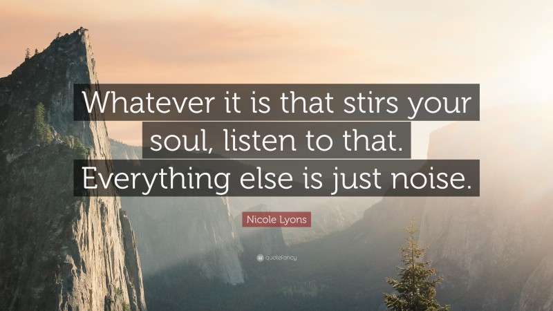 Nicole Lyons Quote: “Whatever it is that stirs your soul, listen to that. Everything else is just noise.”