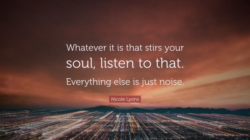 Nicole Lyons Quote: “Whatever it is that stirs your soul, listen to that. Everything else is just noise.”