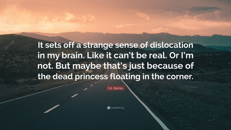 S.A. Barnes Quote: “It sets off a strange sense of dislocation in my brain. Like it can’t be real. Or I’m not. But maybe that’s just because of the dead princess floating in the corner.”