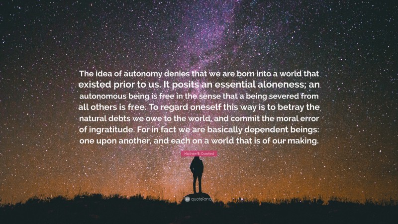 Matthew B. Crawford Quote: “The idea of autonomy denies that we are born into a world that existed prior to us. It posits an essential aloneness; an autonomous being is free in the sense that a being severed from all others is free. To regard oneself this way is to betray the natural debts we owe to the world, and commit the moral error of ingratitude. For in fact we are basically dependent beings: one upon another, and each on a world that is of our making.”