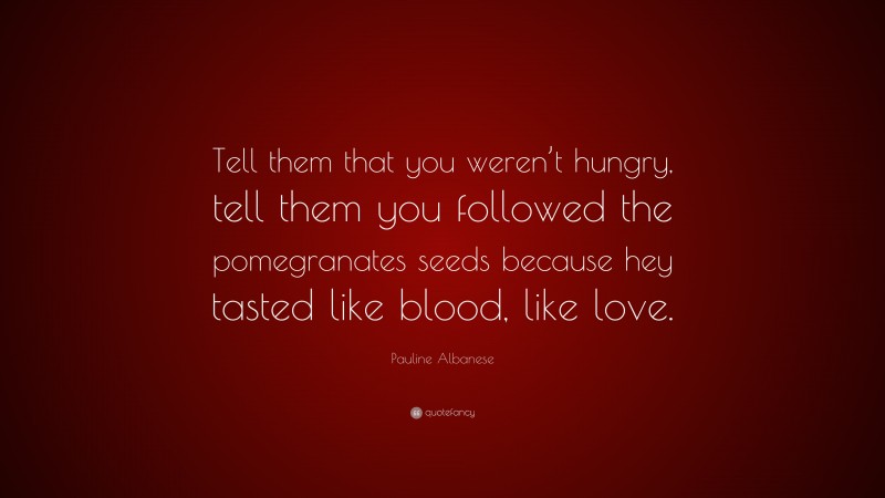 Pauline Albanese Quote: “Tell them that you weren’t hungry, tell them you followed the pomegranates seeds because hey tasted like blood, like love.”