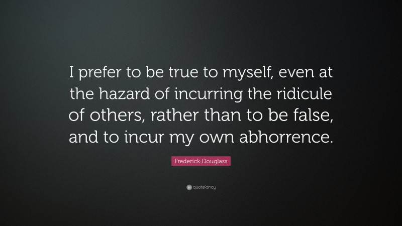 Frederick Douglass Quote: “I prefer to be true to myself, even at the hazard of incurring the ridicule of others, rather than to be false, and to incur my own abhorrence.”