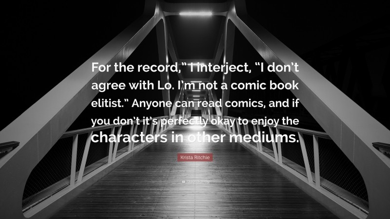 Krista Ritchie Quote: “For the record,” I interject, “I don’t agree with Lo. I’m not a comic book elitist.” Anyone can read comics, and if you don’t it’s perfectly okay to enjoy the characters in other mediums.”