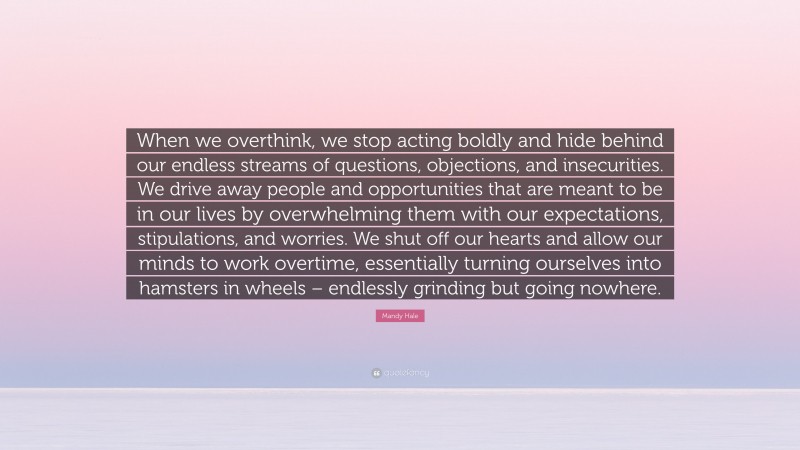 Mandy Hale Quote: “When we overthink, we stop acting boldly and hide behind our endless streams of questions, objections, and insecurities. We drive away people and opportunities that are meant to be in our lives by overwhelming them with our expectations, stipulations, and worries. We shut off our hearts and allow our minds to work overtime, essentially turning ourselves into hamsters in wheels – endlessly grinding but going nowhere.”