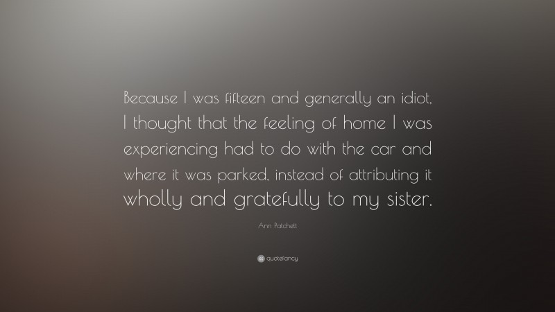 Ann Patchett Quote: “Because I was fifteen and generally an idiot, I thought that the feeling of home I was experiencing had to do with the car and where it was parked, instead of attributing it wholly and gratefully to my sister.”
