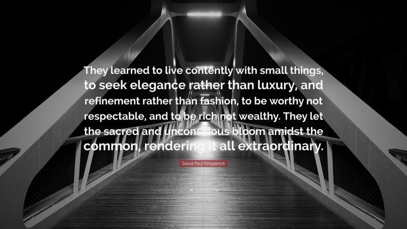 David Paul Kirkpatrick Quote: “They learned to live contently with small things, to seek elegance rather than luxury, and refinement rather than fashion, to be worthy not respectable, and to be rich not wealthy. They let the sacred and unconscious bloom amidst the common, rendering it all extraordinary.”