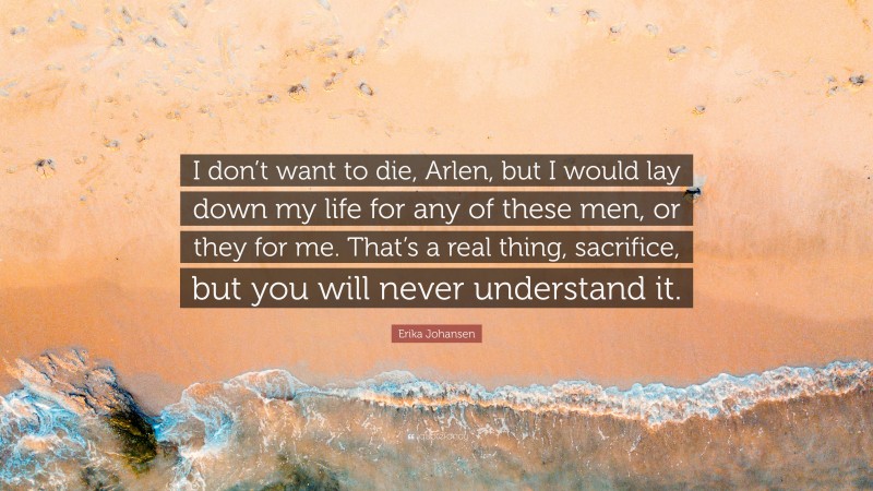 Erika Johansen Quote: “I don’t want to die, Arlen, but I would lay down my life for any of these men, or they for me. That’s a real thing, sacrifice, but you will never understand it.”