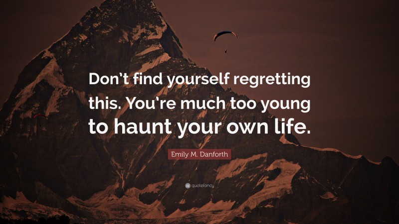 Emily M. Danforth Quote: “Don’t find yourself regretting this. You’re much too young to haunt your own life.”