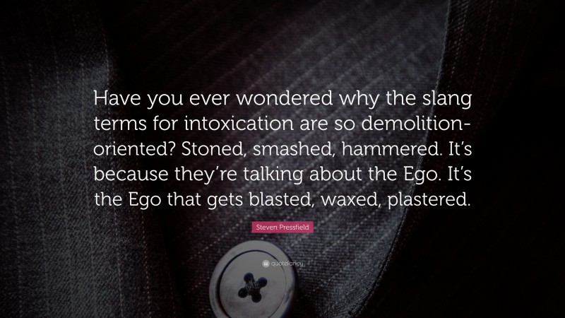 Steven Pressfield Quote: “Have you ever wondered why the slang terms for intoxication are so demolition-oriented? Stoned, smashed, hammered. It’s because they’re talking about the Ego. It’s the Ego that gets blasted, waxed, plastered.”