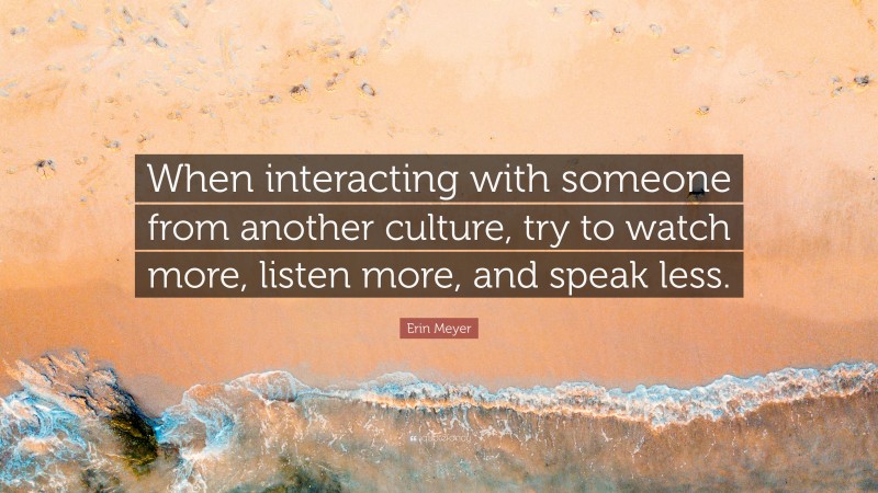Erin Meyer Quote: “When interacting with someone from another culture, try to watch more, listen more, and speak less.”