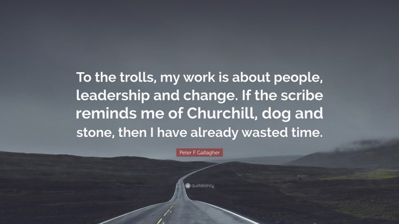 Peter F Gallagher Quote: “To the trolls, my work is about people, leadership and change. If the scribe reminds me of Churchill, dog and stone, then I have already wasted time.”