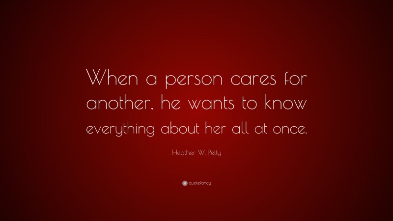 Heather W. Petty Quote: “When a person cares for another, he wants to know everything about her all at once.”