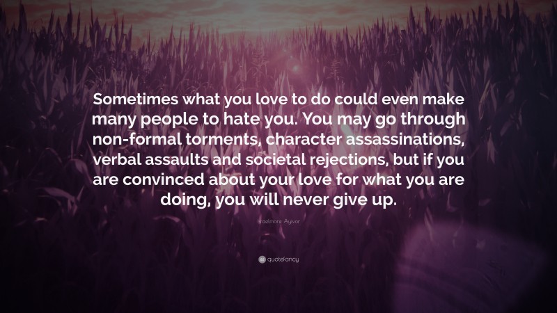 Israelmore Ayivor Quote: “Sometimes what you love to do could even make many people to hate you. You may go through non-formal torments, character assassinations, verbal assaults and societal rejections, but if you are convinced about your love for what you are doing, you will never give up.”