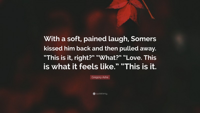 Gregory Ashe Quote: “With a soft, pained laugh, Somers kissed him back and then pulled away. “This is it, right?” “What?” “Love. This is what it feels like.” “This is it.”