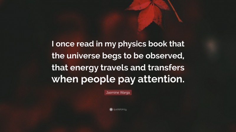 Jasmine Warga Quote: “I once read in my physics book that the universe begs to be observed, that energy travels and transfers when people pay attention.”