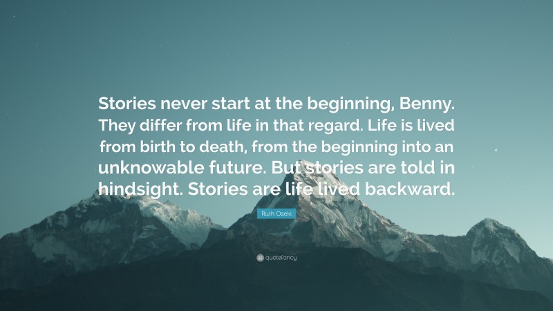 Ruth Ozeki Quote: “Stories never start at the beginning, Benny. They differ from life in that regard. Life is lived from birth to death, from the beginning into an unknowable future. But stories are told in hindsight. Stories are life lived backward.”