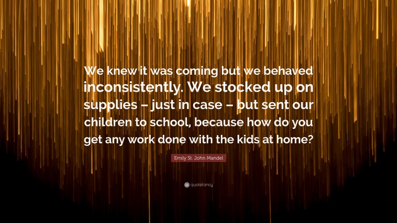 Emily St. John Mandel Quote: “We knew it was coming but we behaved inconsistently. We stocked up on supplies – just in case – but sent our children to school, because how do you get any work done with the kids at home?”