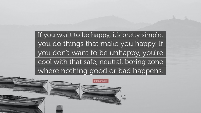 Siera Maley Quote: “If you want to be happy, it’s pretty simple: you do things that make you happy. If you don’t want to be unhappy, you’re cool with that safe, neutral, boring zone where nothing good or bad happens.”