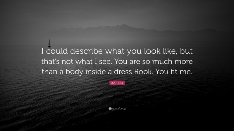 J.A. Huss Quote: “I could describe what you look like, but that’s not what I see. You are so much more than a body inside a dress Rook. You fit me.”