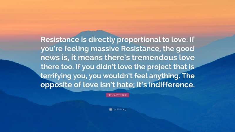 Steven Pressfield Quote: “Resistance is directly proportional to love. If you’re feeling massive Resistance, the good news is, it means there’s tremendous love there too. If you didn’t love the project that is terrifying you, you wouldn’t feel anything. The opposite of love isn’t hate; it’s indifference.”