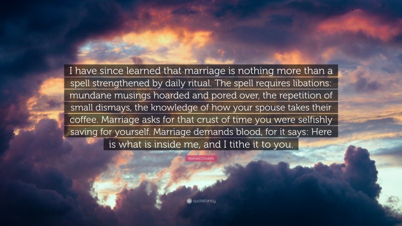 Roshani Chokshi Quote: “I have since learned that marriage is nothing more than a spell strengthened by daily ritual. The spell requires libations: mundane musings hoarded and pored over, the repetition of small dismays, the knowledge of how your spouse takes their coffee. Marriage asks for that crust of time you were selfishly saving for yourself. Marriage demands blood, for it says: Here is what is inside me, and I tithe it to you.”