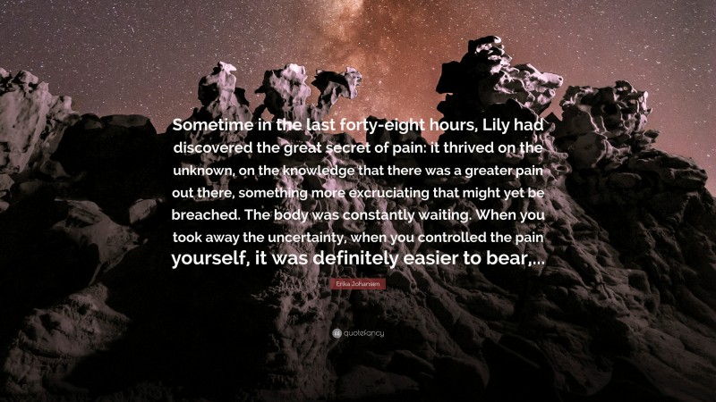 Erika Johansen Quote: “Sometime in the last forty-eight hours, Lily had discovered the great secret of pain: it thrived on the unknown, on the knowledge that there was a greater pain out there, something more excruciating that might yet be breached. The body was constantly waiting. When you took away the uncertainty, when you controlled the pain yourself, it was definitely easier to bear,...”