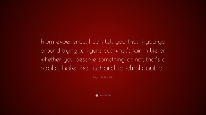 Taylor Jenkins Reid Quote: “From experience, I can tell you that if you go around trying to figure out what’s fair in life or whether you deserve something or not, that’s a rabbit hole that is hard to climb out of.”