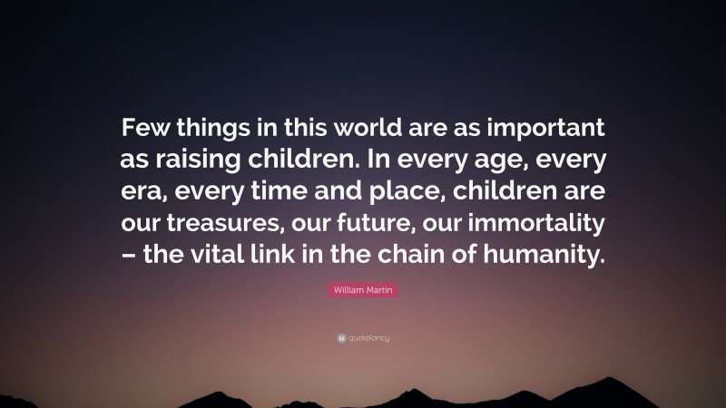 William Martin Quote: “Few things in this world are as important as raising children. In every age, every era, every time and place, children are our treasures, our future, our immortality – the vital link in the chain of humanity.”