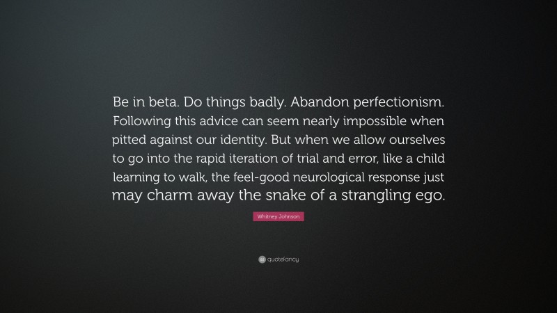 Whitney Johnson Quote: “Be in beta. Do things badly. Abandon perfectionism. Following this advice can seem nearly impossible when pitted against our identity. But when we allow ourselves to go into the rapid iteration of trial and error, like a child learning to walk, the feel-good neurological response just may charm away the snake of a strangling ego.”