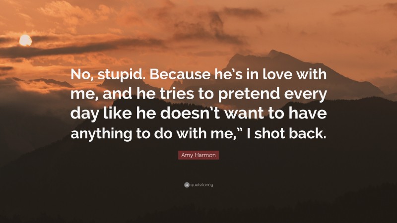 Amy Harmon Quote: “No, stupid. Because he’s in love with me, and he tries to pretend every day like he doesn’t want to have anything to do with me,” I shot back.”