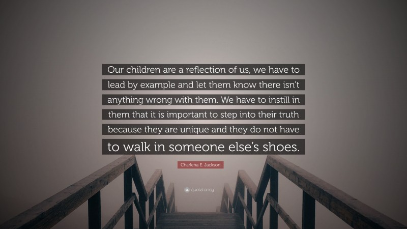 Charlena E. Jackson Quote: “Our children are a reflection of us, we have to lead by example and let them know there isn’t anything wrong with them. We have to instill in them that it is important to step into their truth because they are unique and they do not have to walk in someone else’s shoes.”
