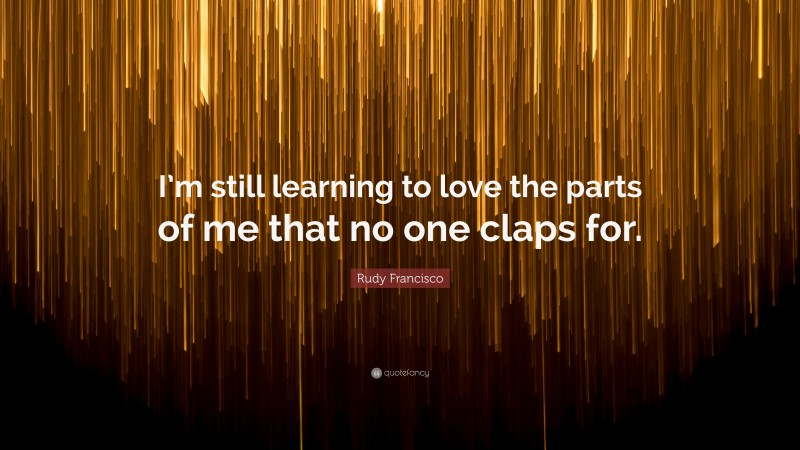 Rudy Francisco Quote: “I’m still learning to love the parts of me that no one claps for.”