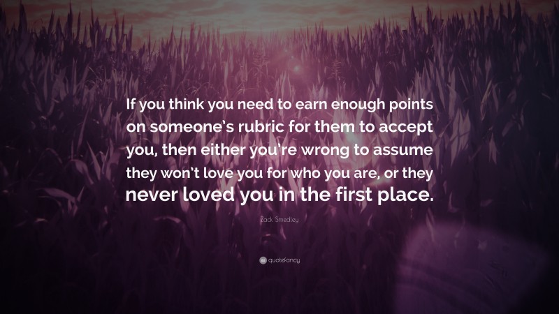 Zack Smedley Quote: “If you think you need to earn enough points on someone’s rubric for them to accept you, then either you’re wrong to assume they won’t love you for who you are, or they never loved you in the first place.”
