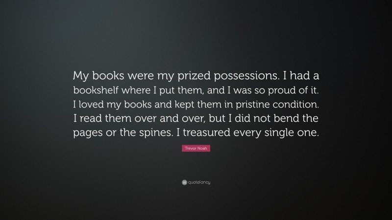 Trevor Noah Quote: “My books were my prized possessions. I had a bookshelf where I put them, and I was so proud of it. I loved my books and kept them in pristine condition. I read them over and over, but I did not bend the pages or the spines. I treasured every single one.”