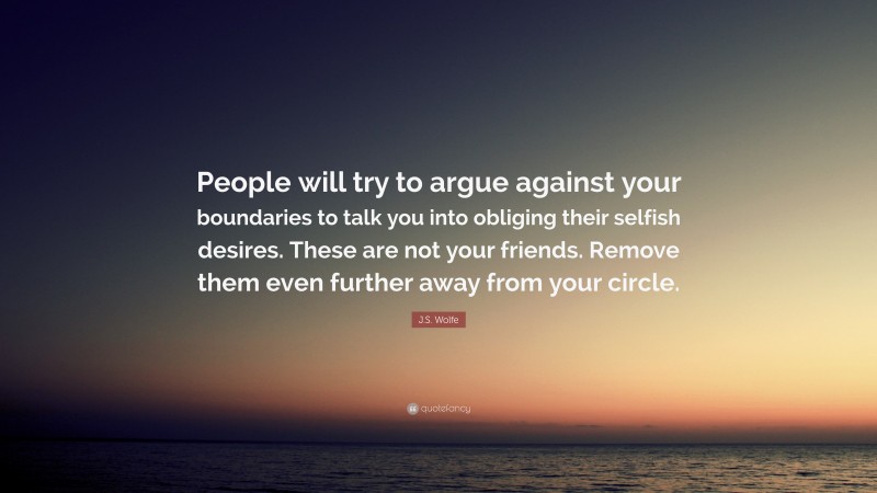 J.S. Wolfe Quote: “People will try to argue against your boundaries to talk you into obliging their selfish desires. These are not your friends. Remove them even further away from your circle.”