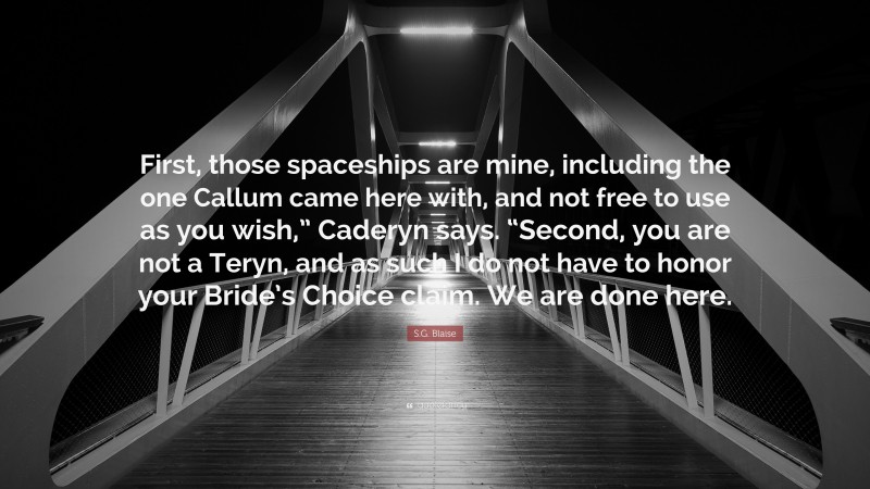 S.G. Blaise Quote: “First, those spaceships are mine, including the one Callum came here with, and not free to use as you wish,” Caderyn says. “Second, you are not a Teryn, and as such I do not have to honor your Bride’s Choice claim. We are done here.”