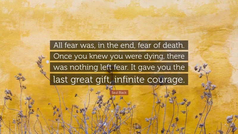 Saul Black Quote: “All fear was, in the end, fear of death. Once you knew you were dying, there was nothing left fear. It gave you the last great gift, infinite courage.”