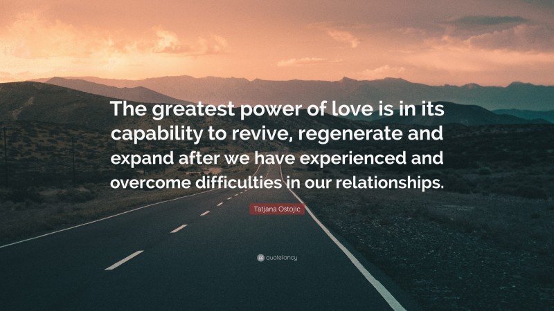 Tatjana Ostojic Quote: “The greatest power of love is in its capability to revive, regenerate and expand after we have experienced and overcome difficulties in our relationships.”