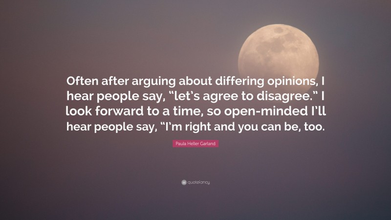 Paula Heller Garland Quote: “Often after arguing about differing opinions, I hear people say, “let’s agree to disagree.” I look forward to a time, so open-minded I’ll hear people say, “I’m right and you can be, too.”