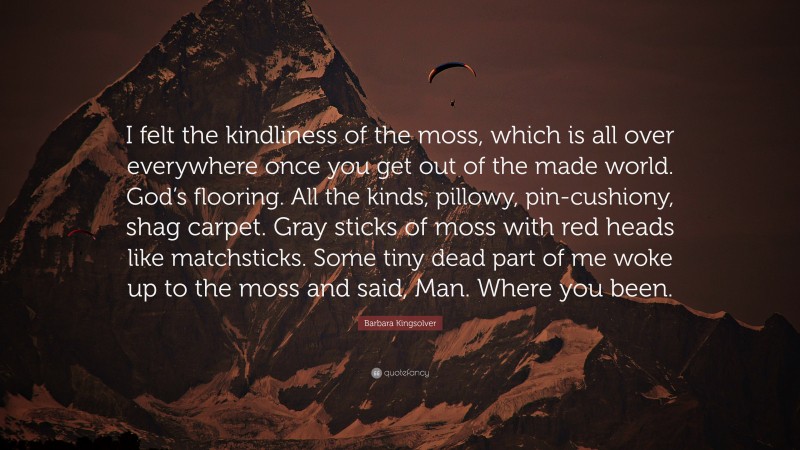 Barbara Kingsolver Quote: “I felt the kindliness of the moss, which is all over everywhere once you get out of the made world. God’s flooring. All the kinds, pillowy, pin-cushiony, shag carpet. Gray sticks of moss with red heads like matchsticks. Some tiny dead part of me woke up to the moss and said, Man. Where you been.”