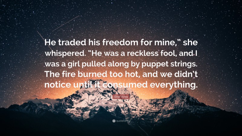 Elise Kova Quote: “He traded his freedom for mine,” she whispered. “He was a reckless fool, and I was a girl pulled along by puppet strings. The fire burned too hot, and we didn’t notice until it consumed everything.”