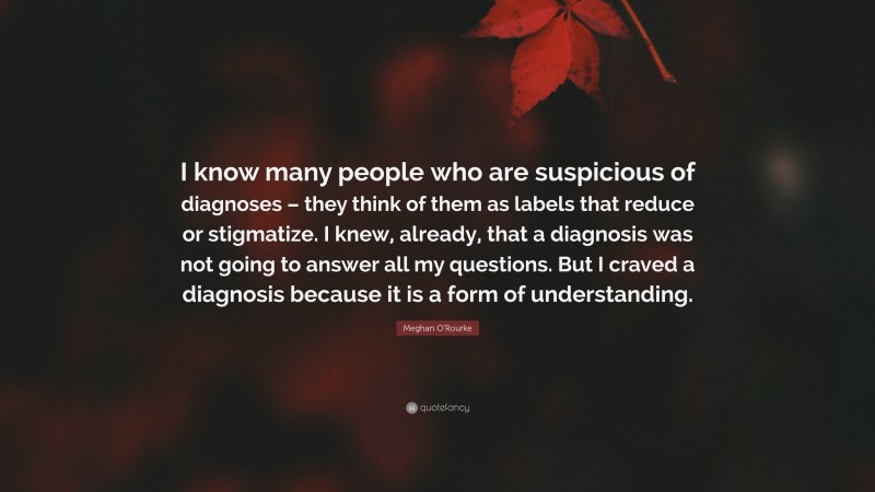 Meghan O'Rourke Quote: “I know many people who are suspicious of diagnoses – they think of them as labels that reduce or stigmatize. I knew, already, that a diagnosis was not going to answer all my questions. But I craved a diagnosis because it is a form of understanding.”