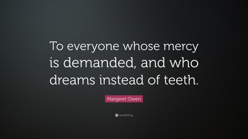 Margaret Owen Quote: “To everyone whose mercy is demanded, and who dreams instead of teeth.”