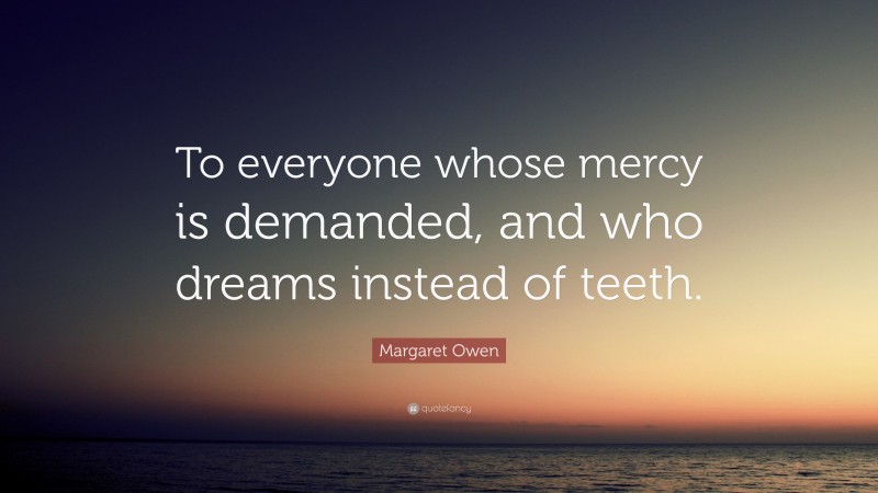 Margaret Owen Quote: “To everyone whose mercy is demanded, and who dreams instead of teeth.”