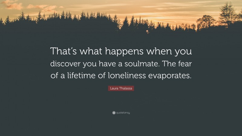 Laura Thalassa Quote: “That’s what happens when you discover you have a soulmate. The fear of a lifetime of loneliness evaporates.”